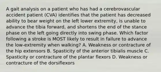 A gait analysis on a patient who has had a cerebrovascular accident patient (CVA) identifies that the patient has decreased ability to bear weight on the left lower extremity, is unable to advance the tibia forward, and shortens the end of the stance phase on the left going directly into swing phase. Which factor following a stroke is MOST likely to result in failure to advance the low-extremity when walking? A. Weakness or contracture of the hip extensors B. Spasticity of the anterior tibialis muscle C. Spasticity or contracture of the plantar flexors D. Weakness or contracture of the dorsiflexors