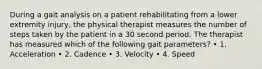 During a gait analysis on a patient rehabilitating from a lower extremity injury, the physical therapist measures the number of steps taken by the patient in a 30 second period. The therapist has measured which of the following gait parameters? • 1. Acceleration • 2. Cadence • 3. Velocity • 4. Speed