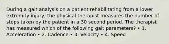 During a gait analysis on a patient rehabilitating from a lower extremity injury, the physical therapist measures the number of steps taken by the patient in a 30 second period. The therapist has measured which of the following gait parameters? • 1. Acceleration • 2. Cadence • 3. Velocity • 4. Speed