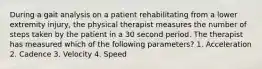 During a gait analysis on a patient rehabilitating from a lower extremity injury, the physical therapist measures the number of steps taken by the patient in a 30 second period. The therapist has measured which of the following parameters? 1. Acceleration 2. Cadence 3. Velocity 4. Speed