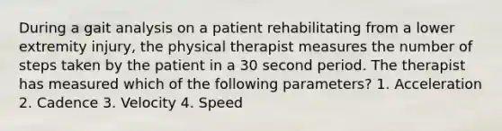 During a gait analysis on a patient rehabilitating from a lower extremity injury, the physical therapist measures the number of steps taken by the patient in a 30 second period. The therapist has measured which of the following parameters? 1. Acceleration 2. Cadence 3. Velocity 4. Speed