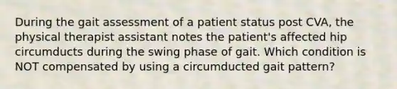 During the gait assessment of a patient status post CVA, the physical therapist assistant notes the patient's affected hip circumducts during the swing phase of gait. Which condition is NOT compensated by using a circumducted gait pattern?