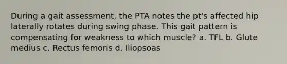 During a gait assessment, the PTA notes the pt's affected hip laterally rotates during swing phase. This gait pattern is compensating for weakness to which muscle? a. TFL b. Glute medius c. Rectus femoris d. Iliopsoas