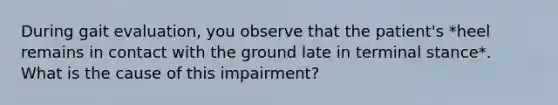 During gait evaluation, you observe that the patient's *heel remains in contact with the ground late in terminal stance*. What is the cause of this impairment?