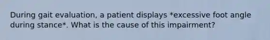 During gait evaluation, a patient displays *excessive foot angle during stance*. What is the cause of this impairment?