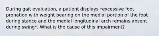 During gait evaluation, a patient displays *excessive foot pronation with weight bearing on the medial portion of the foot during stance and the medial longitudinal arch remains absent during swing*. What is the cause of this impairment?