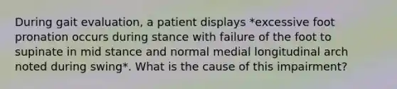 During gait evaluation, a patient displays *excessive foot pronation occurs during stance with failure of the foot to supinate in mid stance and normal medial longitudinal arch noted during swing*. What is the cause of this impairment?