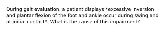 During gait evaluation, a patient displays *excessive inversion and plantar flexion of the foot and ankle occur during swing and at initial contact*. What is the cause of this impairment?