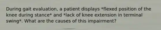 During gait evaluation, a patient displays *flexed position of the knee during stance* and *lack of knee extension in terminal swing*. What are the causes of this impairment?