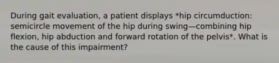 During gait evaluation, a patient displays *hip circumduction: semicircle movement of the hip during swing—combining hip flexion, hip abduction and forward rotation of the pelvis*. What is the cause of this impairment?