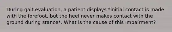 During gait evaluation, a patient displays *initial contact is made with the forefoot, but the heel never makes contact with the ground during stance*. What is the cause of this impairment?