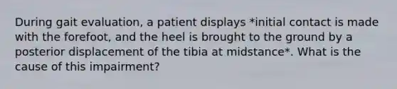 During gait evaluation, a patient displays *initial contact is made with the forefoot, and the heel is brought to the ground by a posterior displacement of the tibia at midstance*. What is the cause of this impairment?