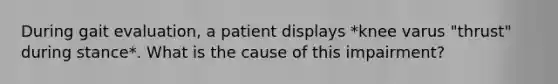 During gait evaluation, a patient displays *knee varus "thrust" during stance*. What is the cause of this impairment?