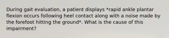 During gait evaluation, a patient displays *rapid ankle plantar flexion occurs following heel contact along with a noise made by the forefoot hitting the ground*. What is the cause of this impairment?