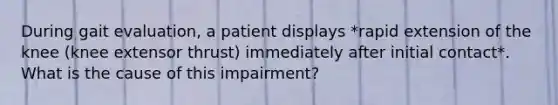 During gait evaluation, a patient displays *rapid extension of the knee (knee extensor thrust) immediately after initial contact*. What is the cause of this impairment?