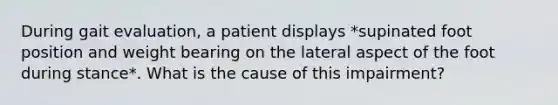 During gait evaluation, a patient displays *supinated foot position and weight bearing on the lateral aspect of the foot during stance*. What is the cause of this impairment?