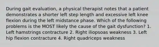 During gait evaluation, a physical therapist notes that a patient demonstrates a shorter left step length and excessive left knee flexion during the left midstance phase. Which of the following problems is the MOST likely the cause of the gait dysfunction? 1. Left hamstrings contracture 2. Right iliopsoas weakness 3. Left hip flexion contracture 4. Right quadriceps weakness