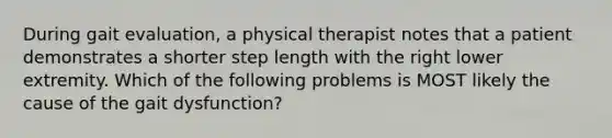 During gait evaluation, a physical therapist notes that a patient demonstrates a shorter step length with the right lower extremity. Which of the following problems is MOST likely the cause of the gait dysfunction?