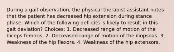 During a gait observation, the physical therapist assistant notes that the patient has decreased hip extension during stance phase. Which of the following defi cits is likely to result in this gait deviation? Choices: 1. Decreased range of motion of the biceps femoris. 2. Decreased range of motion of the iliopsoas. 3. Weakness of the hip flexors. 4. Weakness of the hip extensors.