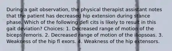 During a gait observation, the physical therapist assistant notes that the patient has decreased hip extension during stance phase. Which of the following defi cits is likely to result in this gait deviation? Choices: 1. Decreased range of motion of the biceps femoris. 2. Decreased range of motion of the iliopsoas. 3. Weakness of the hip fl exors. 4. Weakness of the hip extensors.