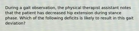 During a gait observation, the physical therapist assistant notes that the patient has decreased hip extension during stance phase. Which of the following deficits is likely to result in this gait deviation?