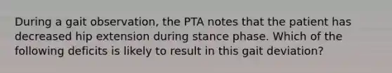 During a gait observation, the PTA notes that the patient has decreased hip extension during stance phase. Which of the following deficits is likely to result in this gait deviation?