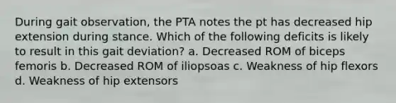 During gait observation, the PTA notes the pt has decreased hip extension during stance. Which of the following deficits is likely to result in this gait deviation? a. Decreased ROM of biceps femoris b. Decreased ROM of iliopsoas c. Weakness of hip flexors d. Weakness of hip extensors