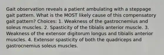 Gait observation reveals a patient ambulating with a steppage gait pattern. What is the MOST likely cause of this compensatory gait pattern? Choices: 1. Weakness of the gastrocnemius and soleus muscles. 2. Spasticity of the tibialis anterior muscle. 3. Weakness of the extensor digitorum longus and tibialis anterior muscles. 4. Extensor spasticity of both the quadriceps and gastrocnemius soleus muscles.