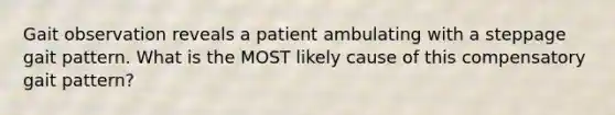 Gait observation reveals a patient ambulating with a steppage gait pattern. What is the MOST likely cause of this compensatory gait pattern?