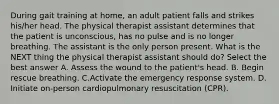 During gait training at home, an adult patient falls and strikes his/her head. The physical therapist assistant determines that the patient is unconscious, has no pulse and is no longer breathing. The assistant is the only person present. What is the NEXT thing the physical therapist assistant should do? Select the best answer A. Assess the wound to the patient's head. B. Begin rescue breathing. C.Activate the emergency response system. D. Initiate on-person cardiopulmonary resuscitation (CPR).