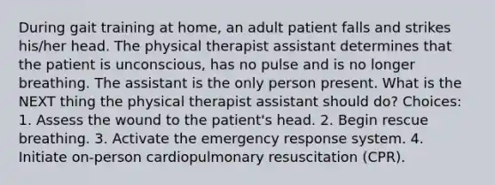 During gait training at home, an adult patient falls and strikes his/her head. The physical therapist assistant determines that the patient is unconscious, has no pulse and is no longer breathing. The assistant is the only person present. What is the NEXT thing the physical therapist assistant should do? Choices: 1. Assess the wound to the patient's head. 2. Begin rescue breathing. 3. Activate the emergency response system. 4. Initiate on-person cardiopulmonary resuscitation (CPR).