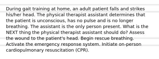 During gait training at home, an adult patient falls and strikes his/her head. The physical therapist assistant determines that the patient is unconscious, has no pulse and is no longer breathing. The assistant is the only person present. What is the NEXT thing the physical therapist assistant should do? Assess the wound to the patient's head. Begin rescue breathing. Activate the emergency response system. Initiate on-person cardiopulmonary resuscitation (CPR).