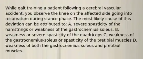 While gait training a patient following a cerebral vascular accident, you observe the knee on the affected side going into recurvatum during stance phase. The most likely cause of this deviation can be attributed to: A. severe spasticity of the hamstrings or weakness of the gastrocnemius-soleus. B. weakness or severe spasticity of the quadriceps C. weakness of the gastrocnemius-soleus or spasticity of the pretibial muscles D. weakness of both the gastrocnemius-soleus and pretibial muscles