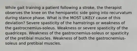 While gait training a patient following a stroke, the therapist observes the knee on the hemiparetic side going into recurvatum during stance phase. What is the MOST LIKELY cause of this deviation? Severe spasticity of the hamstrings or weakness of the gastrocnemius-soleus. Weakness or severe spasticity of the quadriceps. Weakness of the gastrocnemius-soleus or spasticity of the pretibial muscles. Weakness of both the gastrocnemius-soleus and pretibial muscles.