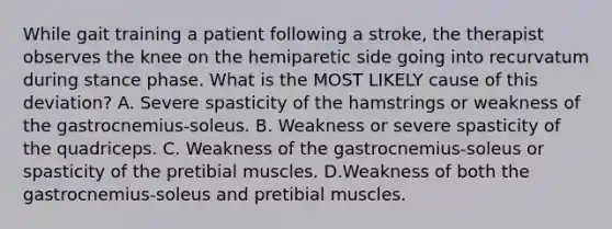 While gait training a patient following a stroke, the therapist observes the knee on the hemiparetic side going into recurvatum during stance phase. What is the MOST LIKELY cause of this deviation? A. Severe spasticity of the hamstrings or weakness of the gastrocnemius-soleus. B. Weakness or severe spasticity of the quadriceps. C. Weakness of the gastrocnemius-soleus or spasticity of the pretibial muscles. D.Weakness of both the gastrocnemius-soleus and pretibial muscles.