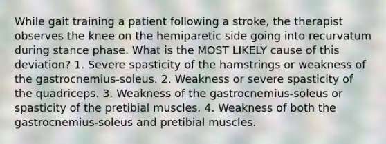 While gait training a patient following a stroke, the therapist observes the knee on the hemiparetic side going into recurvatum during stance phase. What is the MOST LIKELY cause of this deviation? 1. Severe spasticity of the hamstrings or weakness of the gastrocnemius-soleus. 2. Weakness or severe spasticity of the quadriceps. 3. Weakness of the gastrocnemius-soleus or spasticity of the pretibial muscles. 4. Weakness of both the gastrocnemius-soleus and pretibial muscles.