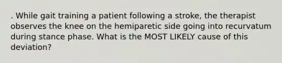 . While gait training a patient following a stroke, the therapist observes the knee on the hemiparetic side going into recurvatum during stance phase. What is the MOST LIKELY cause of this deviation?