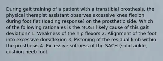 During gait training of a patient with a transtibial prosthesis, the physical therapist assistant observes excessive knee flexion during foot flat (loading response) on the prosthetic side. Which of the following rationales is the MOST likely cause of this gait deviation? 1. Weakness of the hip flexors 2. Alignment of the foot into excessive dorsiflexion 3. Pistoning of the residual limb within the prosthesis 4. Excessive softness of the SACH (solid ankle, cushion heel) foot