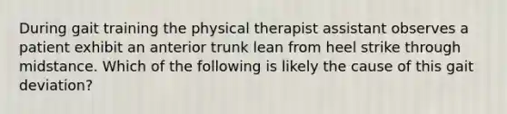 During gait training the physical therapist assistant observes a patient exhibit an anterior trunk lean from heel strike through midstance. Which of the following is likely the cause of this gait deviation?