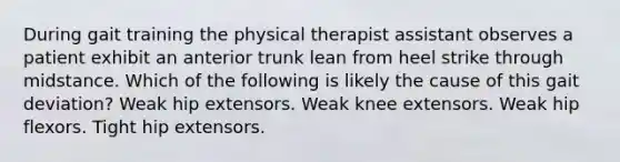 During gait training the physical therapist assistant observes a patient exhibit an anterior trunk lean from heel strike through midstance. Which of the following is likely the cause of this gait deviation? Weak hip extensors. Weak knee extensors. Weak hip flexors. Tight hip extensors.