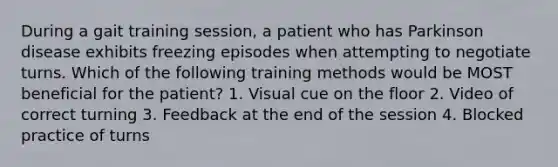 During a gait training session, a patient who has Parkinson disease exhibits freezing episodes when attempting to negotiate turns. Which of the following training methods would be MOST beneficial for the patient? 1. Visual cue on the floor 2. Video of correct turning 3. Feedback at the end of the session 4. Blocked practice of turns