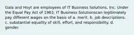 Gala and Hoyt are employees of IT Business Solutions, Inc. Under the Equal Pay Act of 1963, IT Business Solutionscan legitimately pay different wages on the basis of​ a. ​merit. b. ​job descriptions. c. ​substantial equality of skill, effort, and responsibility. d. ​gender.