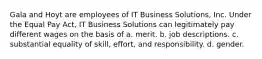 Gala and Hoyt are employees of IT Business Solutions, Inc. Under the Equal Pay Act, IT Business Solutions can legitimately pay different wages on the basis of ​a. merit. ​b. job descriptions. ​c. substantial equality of skill, effort, and responsibility. d. ​gender.