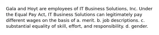 Gala and Hoyt are employees of IT Business Solutions, Inc. Under the Equal Pay Act, IT Business Solutions can legitimately pay different wages on the basis of ​a. merit. ​b. job descriptions. ​c. substantial equality of skill, effort, and responsibility. d. ​gender.