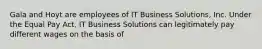 Gala and Hoyt are employees of IT Business Solutions, Inc. Under the Equal Pay Act, IT Business Solutions can legitimately pay different wages on the basis of