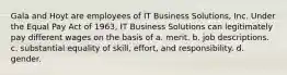 Gala and Hoyt are employees of IT Business Solutions, Inc. Under the Equal Pay Act of 1963, IT Business Solutions can legitimately pay different wages on the basis of a. merit. b. job descriptions. c. substantial equality of skill, effort, and responsibility. d. gender.