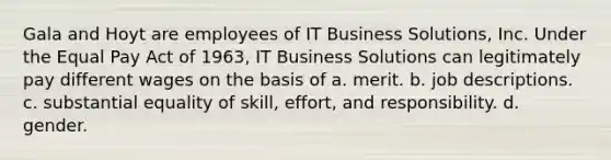 Gala and Hoyt are employees of IT Business Solutions, Inc. Under the Equal Pay Act of 1963, IT Business Solutions can legitimately pay different wages on the basis of a. merit. b. job descriptions. c. substantial equality of skill, effort, and responsibility. d. gender.