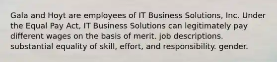 Gala and Hoyt are employees of IT Business Solutions, Inc. Under the Equal Pay Act, IT Business Solutions can legitimately pay different wages on the basis of ​merit. ​job descriptions. ​substantial equality of skill, effort, and responsibility. ​gender.