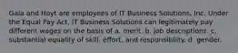 Gala and Hoyt are employees of IT Business Solutions, Inc. Under the Equal Pay Act, IT Business Solutions can legitimately pay different wages on the basis of a. ​merit. b. ​job descriptions. c. ​substantial equality of skill, effort, and responsibility. d. ​gender.