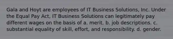 Gala and Hoyt are employees of IT Business Solutions, Inc. Under the Equal Pay Act, IT Business Solutions can legitimately pay different wages on the basis of a. ​merit. b. ​job descriptions. c. ​substantial equality of skill, effort, and responsibility. d. ​gender.